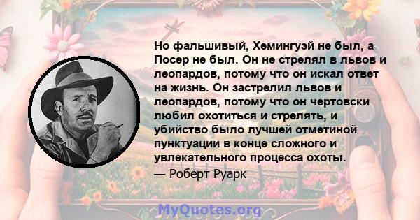 Но фальшивый, Хемингуэй не был, а Посер не был. Он не стрелял в львов и леопардов, потому что он искал ответ на жизнь. Он застрелил львов и леопардов, потому что он чертовски любил охотиться и стрелять, и убийство было