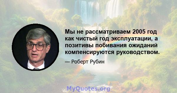 Мы не рассматриваем 2005 год как чистый год эксплуатации, а позитивы побивания ожиданий компенсируются руководством.