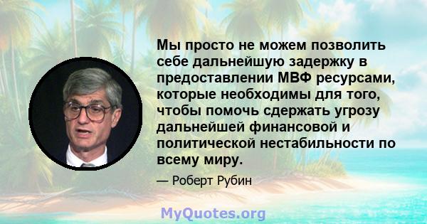 Мы просто не можем позволить себе дальнейшую задержку в предоставлении МВФ ресурсами, которые необходимы для того, чтобы помочь сдержать угрозу дальнейшей финансовой и политической нестабильности по всему миру.