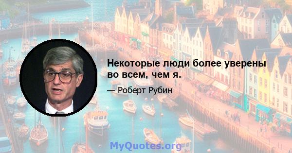 Некоторые люди более уверены во всем, чем я.