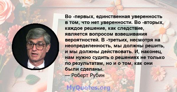 Во -первых, единственная уверенность в том, что нет уверенности. Во -вторых, каждое решение, как следствие, является вопросом взвешивания вероятностей. В -третьих, несмотря на неопределенность, мы должны решить, и мы