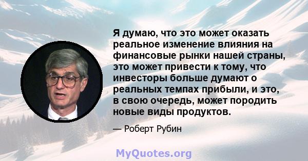 Я думаю, что это может оказать реальное изменение влияния на финансовые рынки нашей страны, это может привести к тому, что инвесторы больше думают о реальных темпах прибыли, и это, в свою очередь, может породить новые