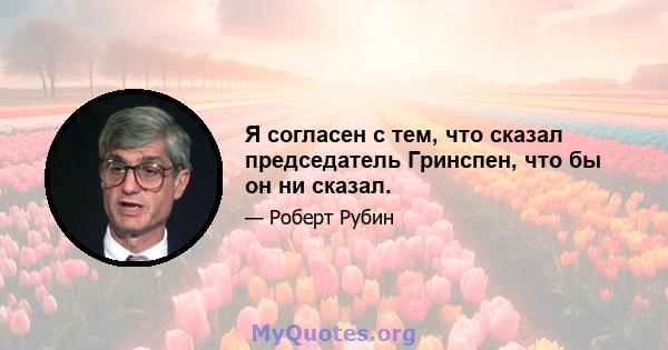 Я согласен с тем, что сказал председатель Гринспен, что бы он ни сказал.