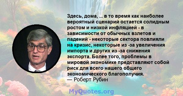 Здесь, дома, ... в то время как наиболее вероятный сценарий остается солидным ростом и низкой инфляцией - в зависимости от обычных взлетов и падений - некоторые сектора повлияли на кризис, некоторые из -за увеличения