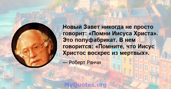 Новый Завет никогда не просто говорит: «Помни Иисуса Христа». Это полуфабрикат. В нем говорится: «Помните, что Иисус Христос воскрес из мертвых».