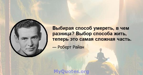 Выбирая способ умереть, в чем разница? Выбор способа жить, теперь это самая сложная часть.