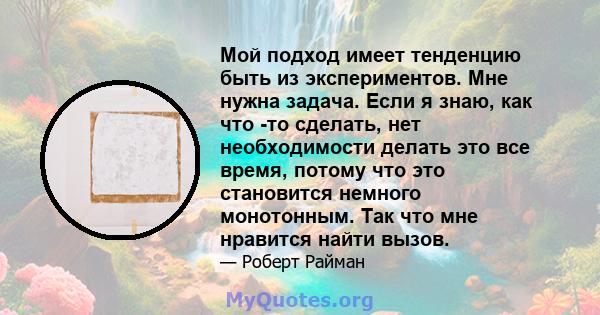 Мой подход имеет тенденцию быть из экспериментов. Мне нужна задача. Если я знаю, как что -то сделать, нет необходимости делать это все время, потому что это становится немного монотонным. Так что мне нравится найти