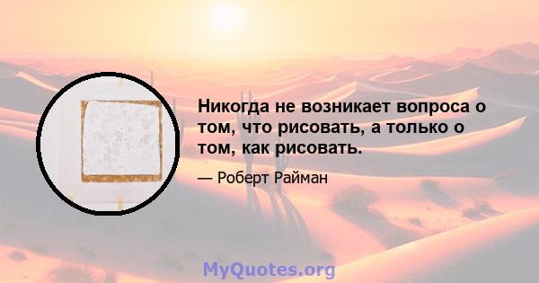 Никогда не возникает вопроса о том, что рисовать, а только о том, как рисовать.