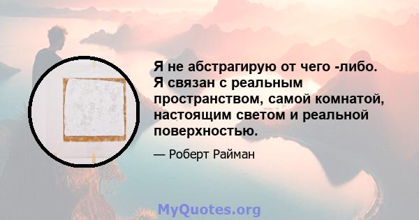 Я не абстрагирую от чего -либо. Я связан с реальным пространством, самой комнатой, настоящим светом и реальной поверхностью.