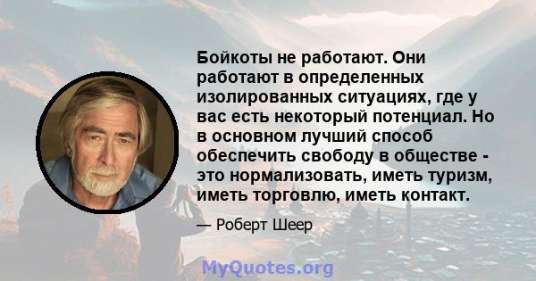 Бойкоты не работают. Они работают в определенных изолированных ситуациях, где у вас есть некоторый потенциал. Но в основном лучший способ обеспечить свободу в обществе - это нормализовать, иметь туризм, иметь торговлю,