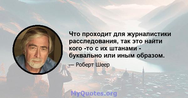 Что проходит для журналистики расследования, так это найти кого -то с их штанами - буквально или иным образом.