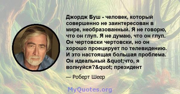 Джордж Буш - человек, который совершенно не заинтересован в мире, необразованный. Я не говорю, что он глуп. Я не думаю, что он глуп. Он чертовски чертовски, но он хорошо проецирует по телевидению. И это настоящая