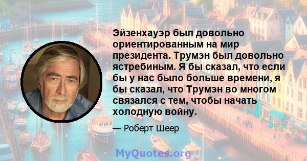 Эйзенхауэр был довольно ориентированным на мир президента. Трумэн был довольно ястребиным. Я бы сказал, что если бы у нас было больше времени, я бы сказал, что Трумэн во многом связался с тем, чтобы начать холодную