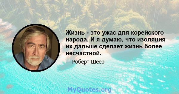 Жизнь - это ужас для корейского народа. И я думаю, что изоляция их дальше сделает жизнь более несчастной.