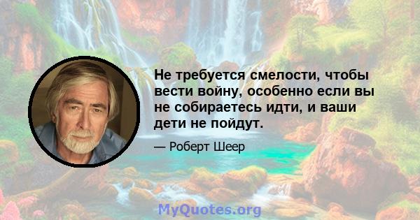 Не требуется смелости, чтобы вести войну, особенно если вы не собираетесь идти, и ваши дети не пойдут.