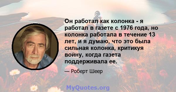 Он работал как колонка - я работал в газете с 1976 года, но колонка работала в течение 13 лет, и я думаю, что это была сильная колонка, критикуя войну, когда газета поддерживала ее.