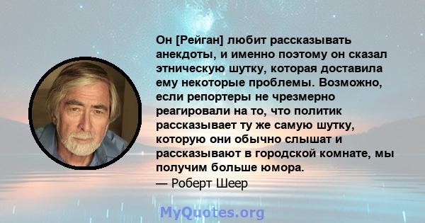 Он [Рейган] любит рассказывать анекдоты, и именно поэтому он сказал этническую шутку, которая доставила ему некоторые проблемы. Возможно, если репортеры не чрезмерно реагировали на то, что политик рассказывает ту же