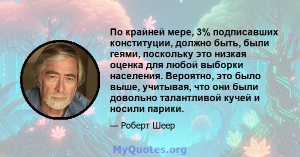 По крайней мере, 3% подписавших конституции, должно быть, были геями, поскольку это низкая оценка для любой выборки населения. Вероятно, это было выше, учитывая, что они были довольно талантливой кучей и носили парики.