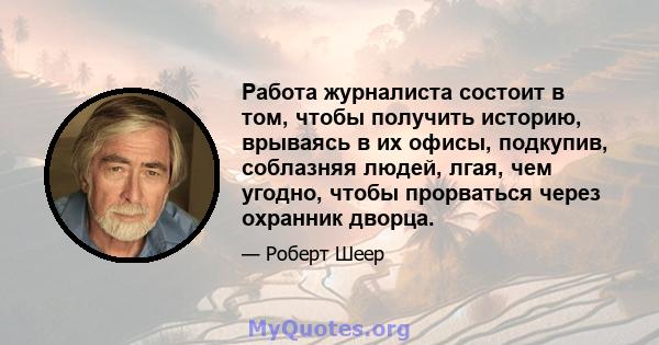 Работа журналиста состоит в том, чтобы получить историю, врываясь в их офисы, подкупив, соблазняя людей, лгая, чем угодно, чтобы прорваться через охранник дворца.