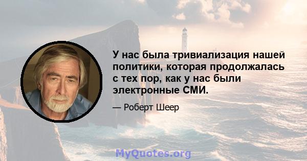 У нас была тривиализация нашей политики, которая продолжалась с тех пор, как у нас были электронные СМИ.