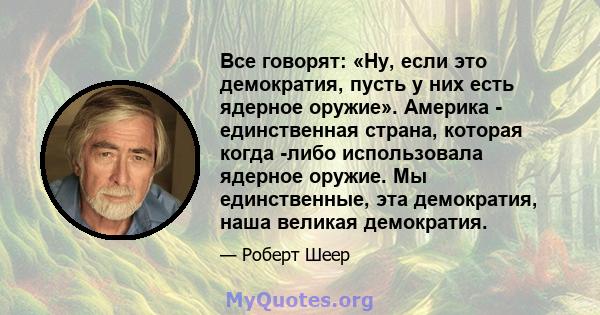 Все говорят: «Ну, если это демократия, пусть у них есть ядерное оружие». Америка - единственная страна, которая когда -либо использовала ядерное оружие. Мы единственные, эта демократия, наша великая демократия.