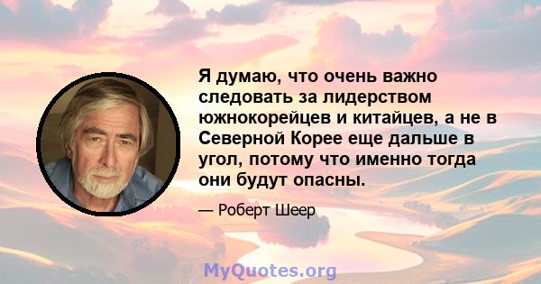 Я думаю, что очень важно следовать за лидерством южнокорейцев и китайцев, а не в Северной Корее еще дальше в угол, потому что именно тогда они будут опасны.