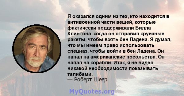 Я оказался одним из тех, кто находится в антивоенной части вещей, которые фактически поддерживали Билла Клинтона, когда он отправил круизные ракеты, чтобы взять бен Ладена. Я думал, что мы имеем право использовать