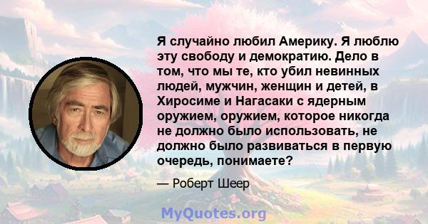 Я случайно любил Америку. Я люблю эту свободу и демократию. Дело в том, что мы те, кто убил невинных людей, мужчин, женщин и детей, в Хиросиме и Нагасаки с ядерным оружием, оружием, которое никогда не должно было