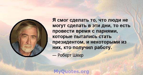 Я смог сделать то, что люди не могут сделать в эти дни, то есть провести время с парнями, которые пытались стать президентом, и некоторыми из них, кто получил работу.