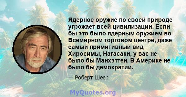 Ядерное оружие по своей природе угрожает всей цивилизации. Если бы это было ядерным оружием во Всемирном торговом центре, даже самый примитивный вид Хиросимы, Нагасаки, у вас не было бы Манхэттен. В Америке не было бы