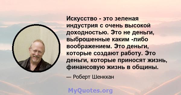 Искусство - это зеленая индустрия с очень высокой доходностью. Это не деньги, выброшенные каким -либо воображением. Это деньги, которые создают работу. Это деньги, которые приносят жизнь, финансовую жизнь в общины.