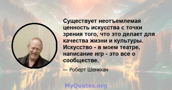 Существует неотъемлемая ценность искусства с точки зрения того, что это делает для качества жизни и культуры. Искусство - в моем театре, написание игр - это все о сообществе.