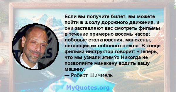 Если вы получите билет, вы можете пойти в школу дорожного движения, и они заставляют вас смотреть фильмы в течение примерно восемь часов: лобовые столкновения, манекены, летающие из лобового стекла. В конце фильма