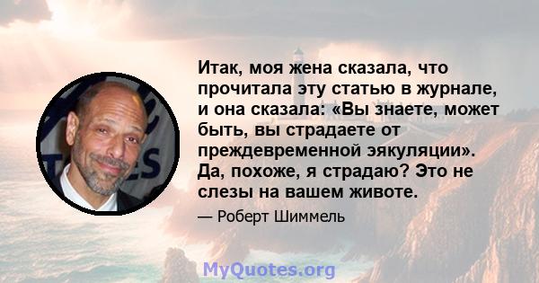 Итак, моя жена сказала, что прочитала эту статью в журнале, и она сказала: «Вы знаете, может быть, вы страдаете от преждевременной эякуляции». Да, похоже, я страдаю? Это не слезы на вашем животе.