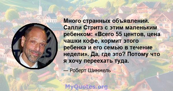 Много странных объявлений. Салли Стритз с этим маленьким ребенком: «Всего 55 центов, цена чашки кофе, кормит этого ребенка и его семью в течение недели». Да, где это? Потому что я хочу переехать туда.