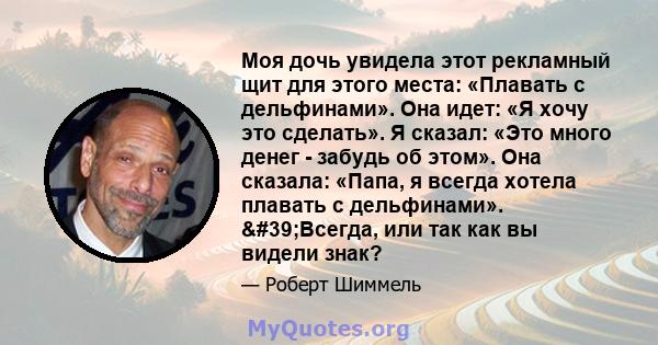 Моя дочь увидела этот рекламный щит для этого места: «Плавать с дельфинами». Она идет: «Я хочу это сделать». Я сказал: «Это много денег - забудь об этом». Она сказала: «Папа, я всегда хотела плавать с дельфинами».