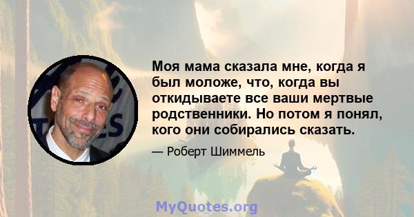 Моя мама сказала мне, когда я был моложе, что, когда вы откидываете все ваши мертвые родственники. Но потом я понял, кого они собирались сказать.