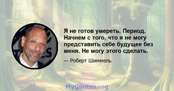 Я не готов умереть. Период. Начнем с того, что я не могу представить себе будущее без меня. Не могу этого сделать.