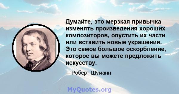 Думайте, это мерзкая привычка изменять произведения хороших композиторов, опустить их части или вставить новые украшения. Это самое большое оскорбление, которое вы можете предложить искусству.