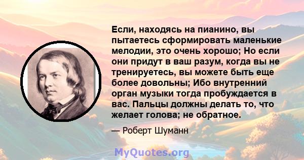 Если, находясь на пианино, вы пытаетесь сформировать маленькие мелодии, это очень хорошо; Но если они придут в ваш разум, когда вы не тренируетесь, вы можете быть еще более довольны; Ибо внутренний орган музыки тогда