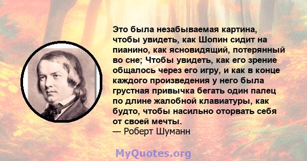 Это была незабываемая картина, чтобы увидеть, как Шопин сидит на пианино, как ясновидящий, потерянный во сне; Чтобы увидеть, как его зрение общалось через его игру, и как в конце каждого произведения у него была