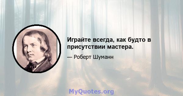 Играйте всегда, как будто в присутствии мастера.