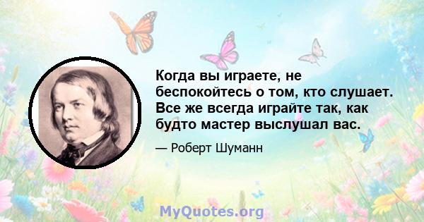 Когда вы играете, не беспокойтесь о том, кто слушает. Все же всегда играйте так, как будто мастер выслушал вас.