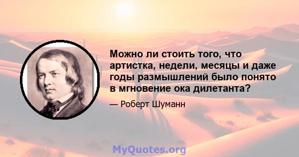 Можно ли стоить того, что артистка, недели, месяцы и даже годы размышлений было понято в мгновение ока дилетанта?