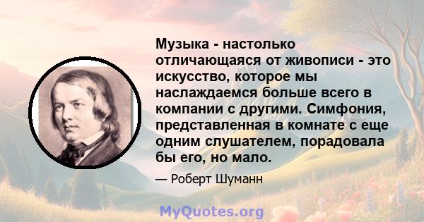 Музыка - настолько отличающаяся от живописи - это искусство, которое мы наслаждаемся больше всего в компании с другими. Симфония, представленная в комнате с еще одним слушателем, порадовала бы его, но мало.