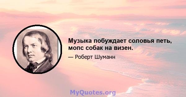 Музыка побуждает соловья петь, мопс собак на визен.