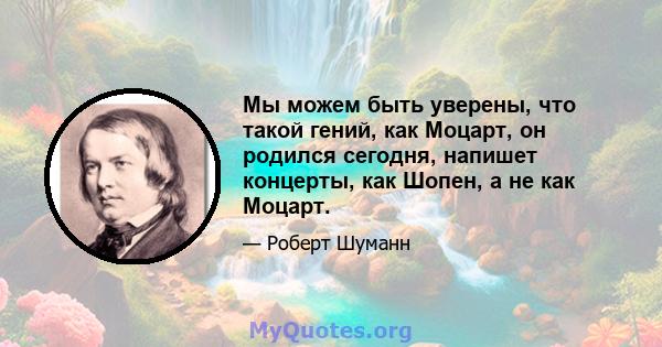 Мы можем быть уверены, что такой гений, как Моцарт, он родился сегодня, напишет концерты, как Шопен, а не как Моцарт.