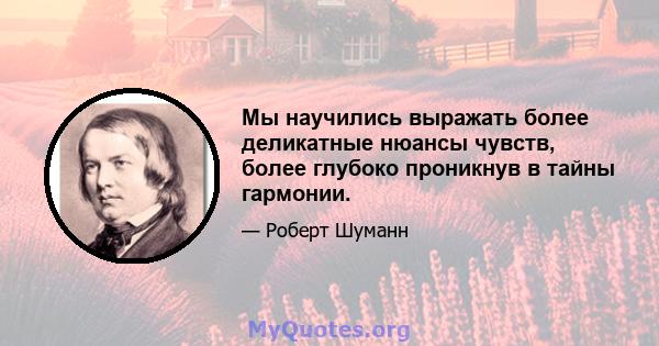 Мы научились выражать более деликатные нюансы чувств, более глубоко проникнув в тайны гармонии.