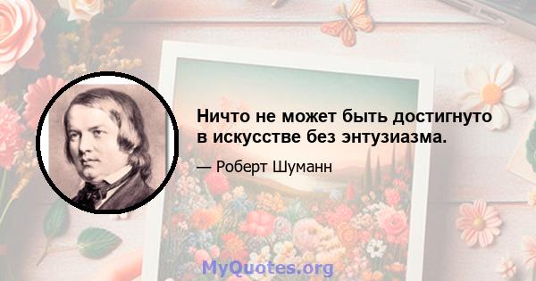 Ничто не может быть достигнуто в искусстве без энтузиазма.