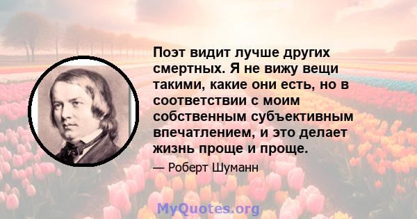 Поэт видит лучше других смертных. Я не вижу вещи такими, какие они есть, но в соответствии с моим собственным субъективным впечатлением, и это делает жизнь проще и проще.